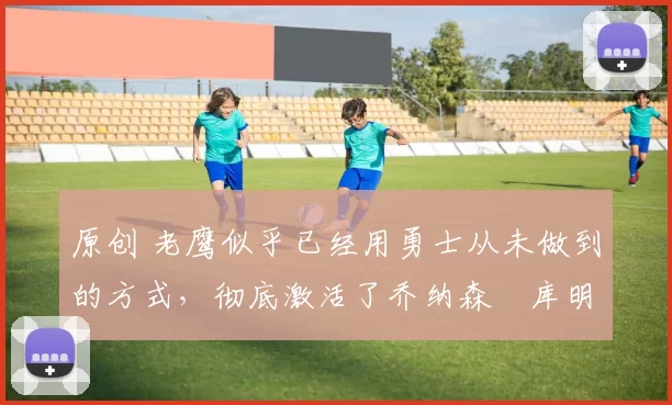 原创 老鹰似乎已经用勇士从未做到的方式，彻底激活了乔纳森・库明加