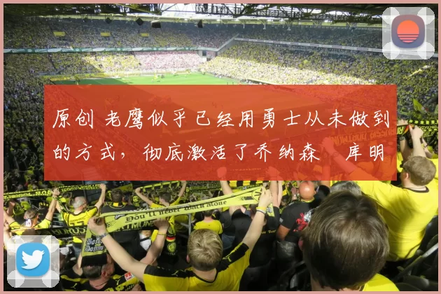 原创 老鹰似乎已经用勇士从未做到的方式,彻底激活了乔纳森・库明加