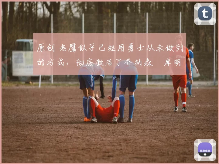 原创 老鹰似乎已经用勇士从未做到的方式，彻底激活了乔纳森・库明加