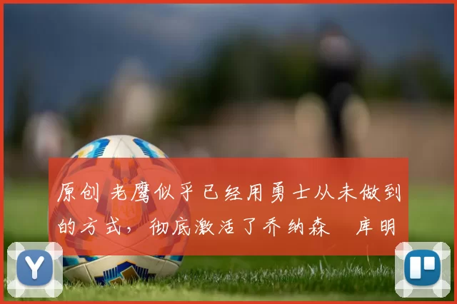 原创 老鹰似乎已经用勇士从未做到的方式，彻底激活了乔纳森・库明加