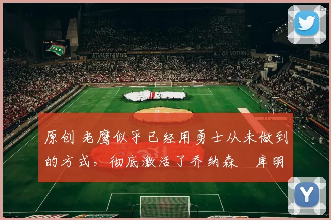 原创 老鹰似乎已经用勇士从未做到的方式,彻底激活了乔纳森・库明加