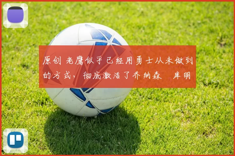 原创 老鹰似乎已经用勇士从未做到的方式，彻底激活了乔纳森・库明加