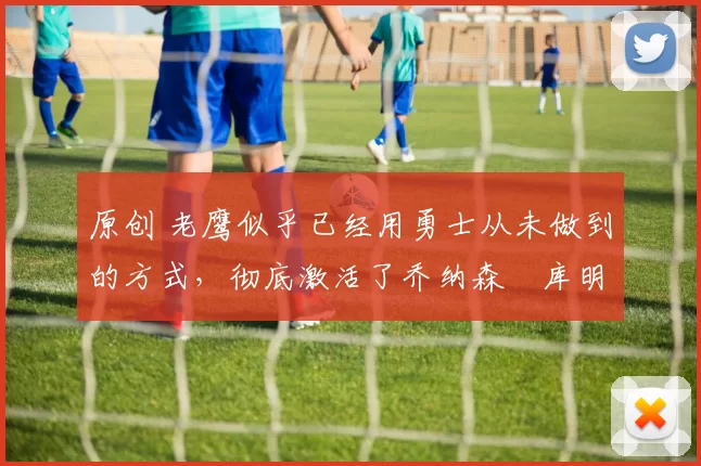 原创 老鹰似乎已经用勇士从未做到的方式，彻底激活了乔纳森・库明加