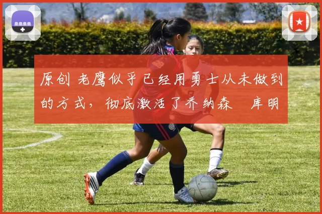 原创 老鹰似乎已经用勇士从未做到的方式,彻底激活了乔纳森・库明加