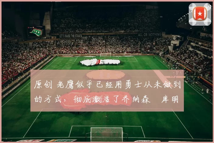 原创 老鹰似乎已经用勇士从未做到的方式,彻底激活了乔纳森・库明加