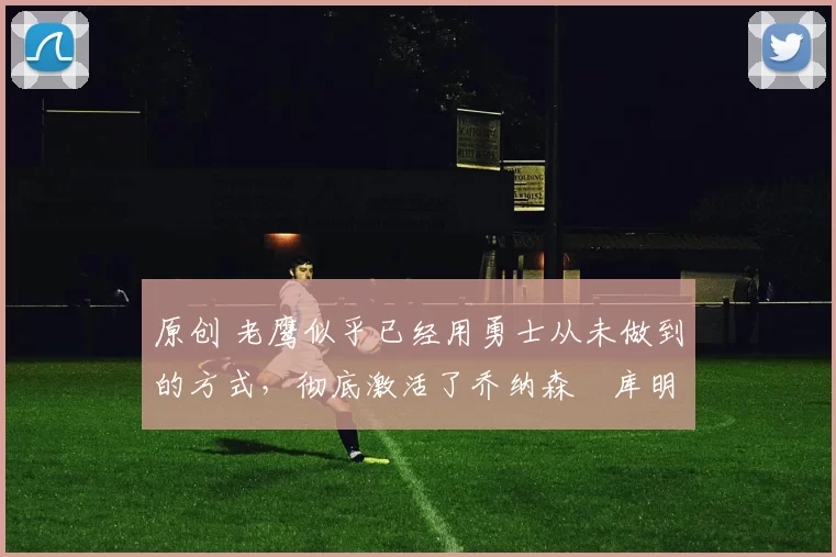 原创 老鹰似乎已经用勇士从未做到的方式，彻底激活了乔纳森・库明加