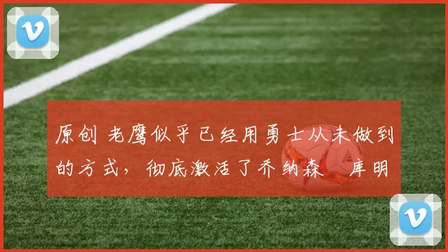 原创 老鹰似乎已经用勇士从未做到的方式，彻底激活了乔纳森・库明加