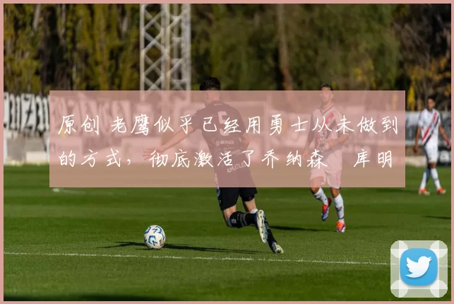 原创 老鹰似乎已经用勇士从未做到的方式,彻底激活了乔纳森・库明加