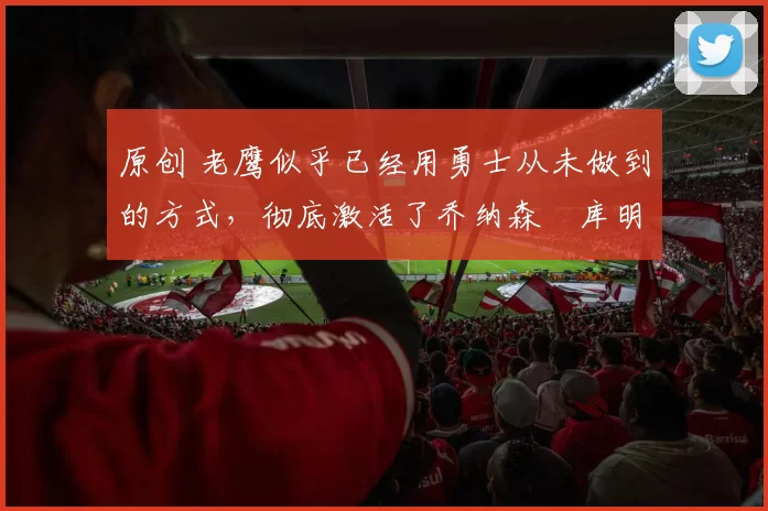 原创 老鹰似乎已经用勇士从未做到的方式，彻底激活了乔纳森・库明加