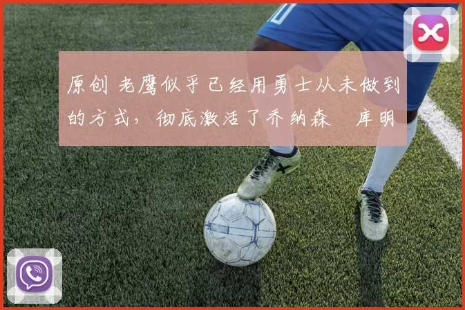 原创 老鹰似乎已经用勇士从未做到的方式，彻底激活了乔纳森・库明加