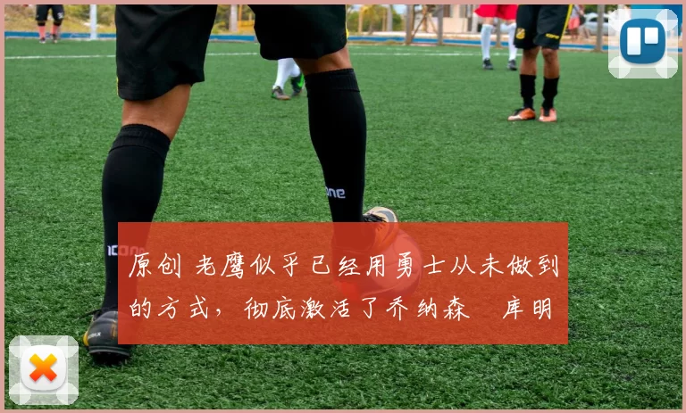 原创 老鹰似乎已经用勇士从未做到的方式,彻底激活了乔纳森・库明加