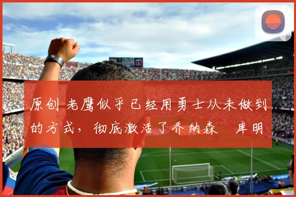 原创 老鹰似乎已经用勇士从未做到的方式，彻底激活了乔纳森・库明加