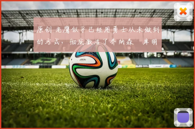 原创 老鹰似乎已经用勇士从未做到的方式,彻底激活了乔纳森・库明加