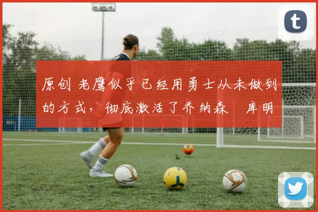 原创 老鹰似乎已经用勇士从未做到的方式，彻底激活了乔纳森・库明加