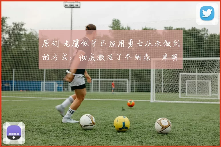 原创 老鹰似乎已经用勇士从未做到的方式,彻底激活了乔纳森・库明加