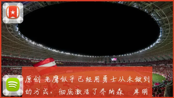 原创 老鹰似乎已经用勇士从未做到的方式，彻底激活了乔纳森・库明加