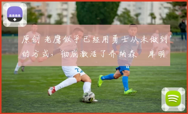 原创 老鹰似乎已经用勇士从未做到的方式，彻底激活了乔纳森・库明加