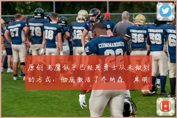 原创 老鹰似乎已经用勇士从未做到的方式，彻底激活了乔纳森・库明加