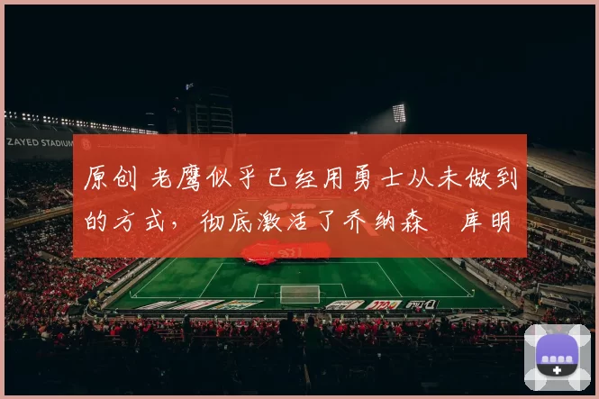 原创 老鹰似乎已经用勇士从未做到的方式，彻底激活了乔纳森・库明加