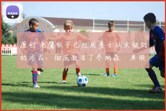 原创 老鹰似乎已经用勇士从未做到的方式，彻底激活了乔纳森・库明加