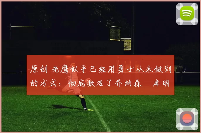 原创 老鹰似乎已经用勇士从未做到的方式，彻底激活了乔纳森・库明加