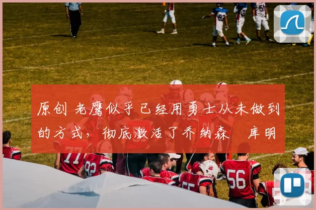 原创 老鹰似乎已经用勇士从未做到的方式,彻底激活了乔纳森・库明加