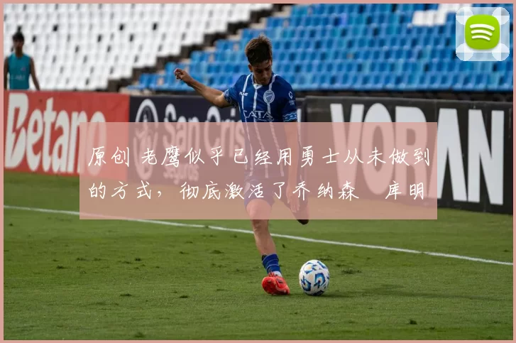 原创 老鹰似乎已经用勇士从未做到的方式，彻底激活了乔纳森・库明加