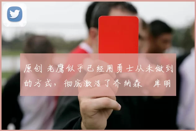 原创 老鹰似乎已经用勇士从未做到的方式,彻底激活了乔纳森・库明加