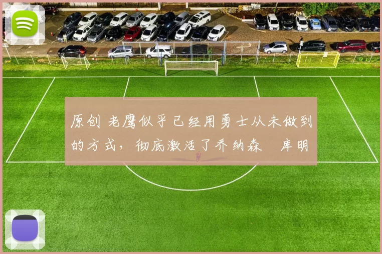 原创 老鹰似乎已经用勇士从未做到的方式，彻底激活了乔纳森・库明加