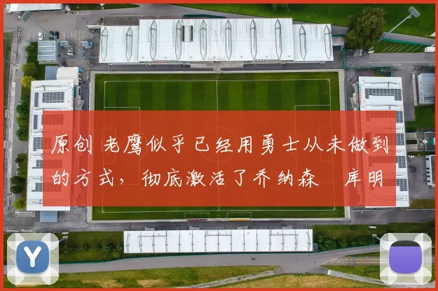 原创 老鹰似乎已经用勇士从未做到的方式,彻底激活了乔纳森・库明加