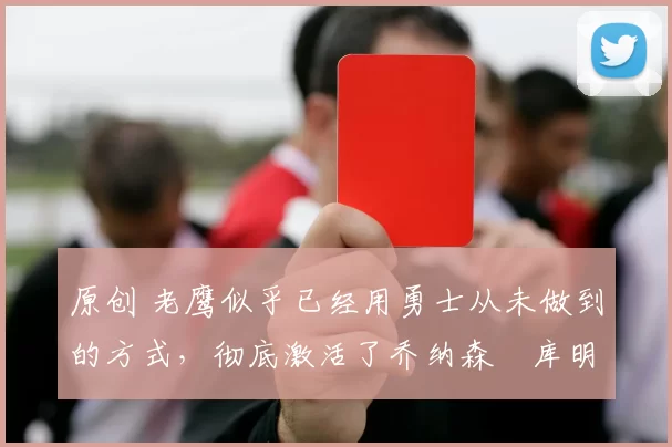 原创 老鹰似乎已经用勇士从未做到的方式,彻底激活了乔纳森・库明加