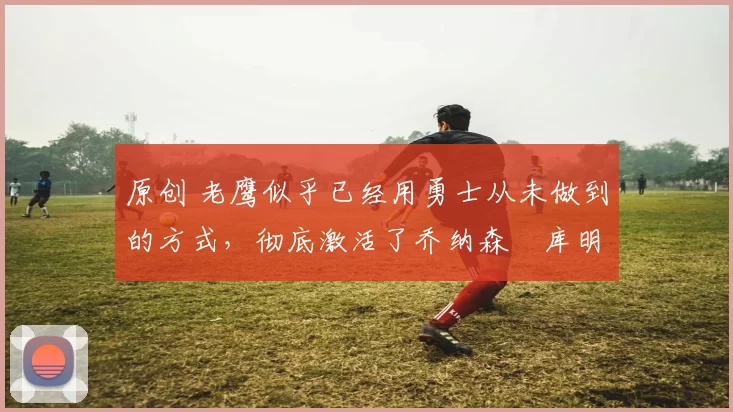 原创 老鹰似乎已经用勇士从未做到的方式,彻底激活了乔纳森・库明加