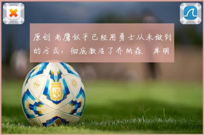 原创 老鹰似乎已经用勇士从未做到的方式，彻底激活了乔纳森・库明加