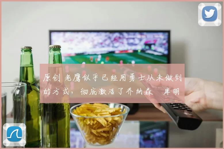原创 老鹰似乎已经用勇士从未做到的方式，彻底激活了乔纳森・库明加