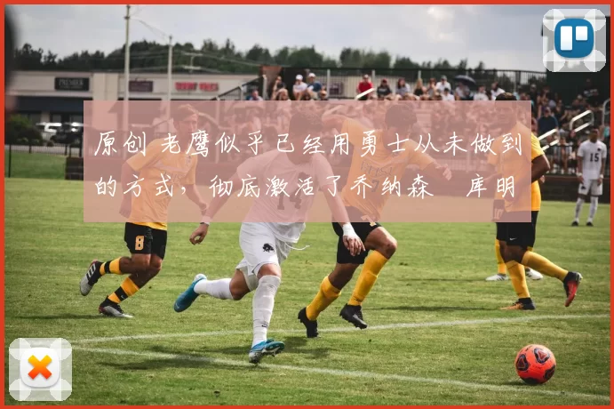 原创 老鹰似乎已经用勇士从未做到的方式，彻底激活了乔纳森・库明加