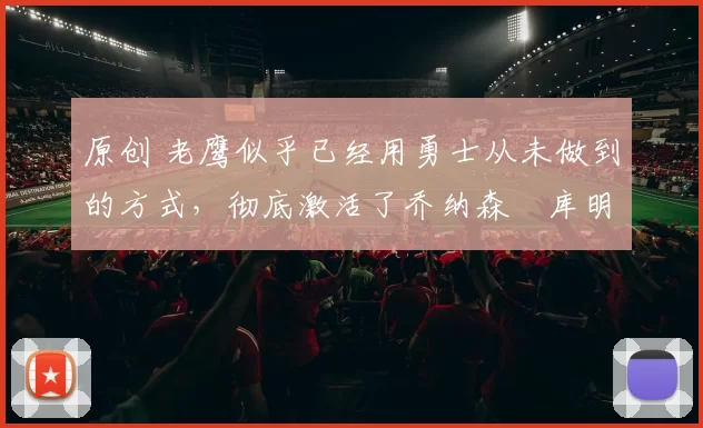 原创 老鹰似乎已经用勇士从未做到的方式，彻底激活了乔纳森・库明加