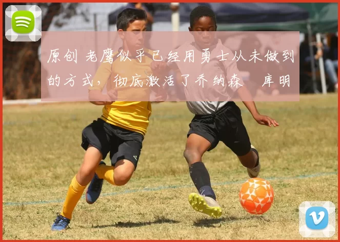 原创 老鹰似乎已经用勇士从未做到的方式，彻底激活了乔纳森・库明加