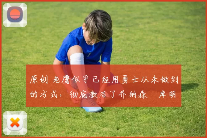 原创 老鹰似乎已经用勇士从未做到的方式,彻底激活了乔纳森・库明加