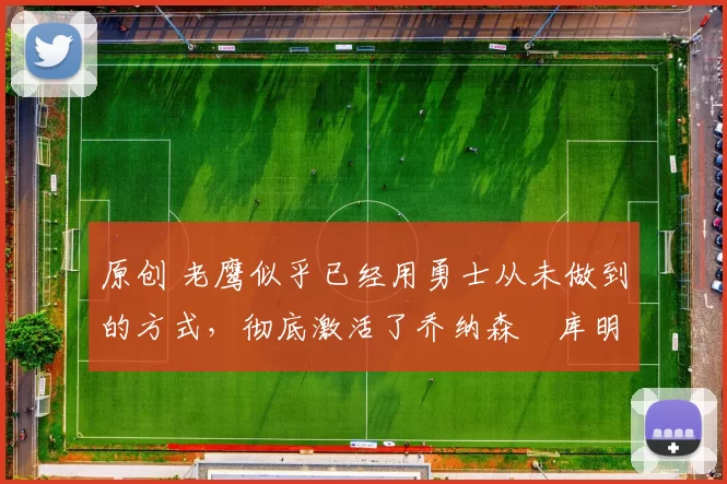 原创 老鹰似乎已经用勇士从未做到的方式，彻底激活了乔纳森・库明加