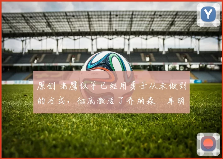 原创 老鹰似乎已经用勇士从未做到的方式，彻底激活了乔纳森・库明加