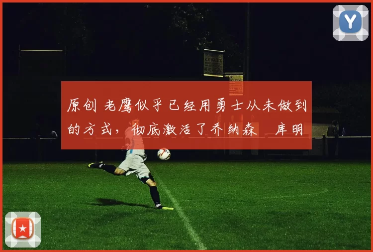 原创 老鹰似乎已经用勇士从未做到的方式，彻底激活了乔纳森・库明加