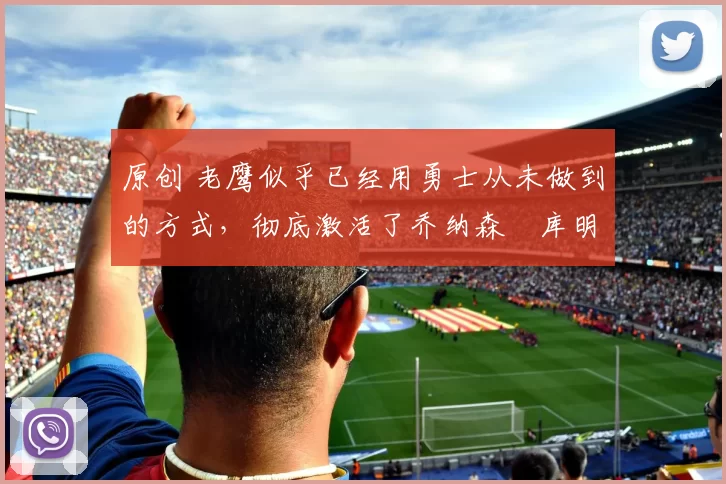 原创 老鹰似乎已经用勇士从未做到的方式，彻底激活了乔纳森・库明加