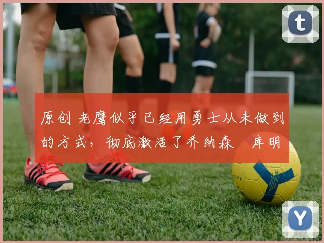 原创 老鹰似乎已经用勇士从未做到的方式，彻底激活了乔纳森・库明加