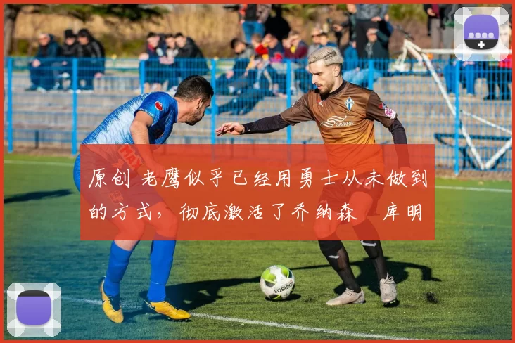 原创 老鹰似乎已经用勇士从未做到的方式,彻底激活了乔纳森・库明加