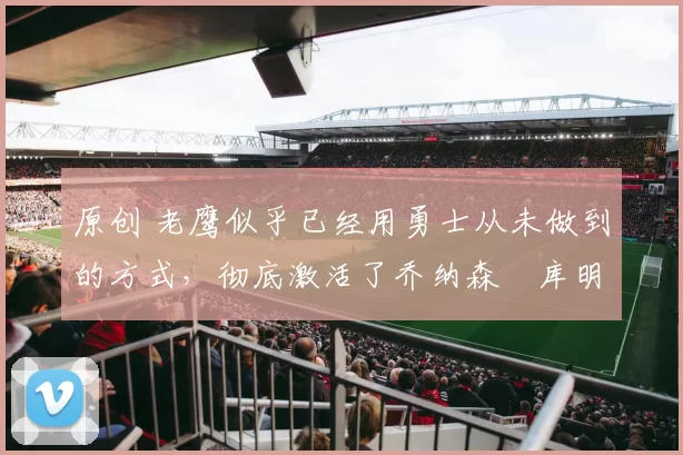 原创 老鹰似乎已经用勇士从未做到的方式，彻底激活了乔纳森・库明加