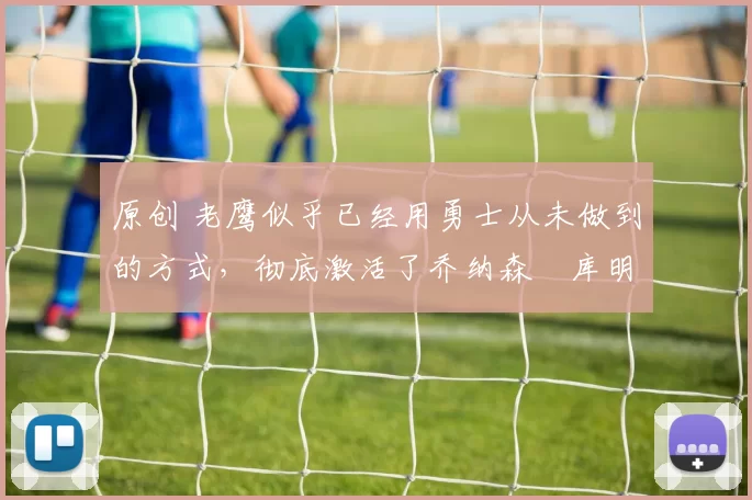 原创 老鹰似乎已经用勇士从未做到的方式，彻底激活了乔纳森・库明加