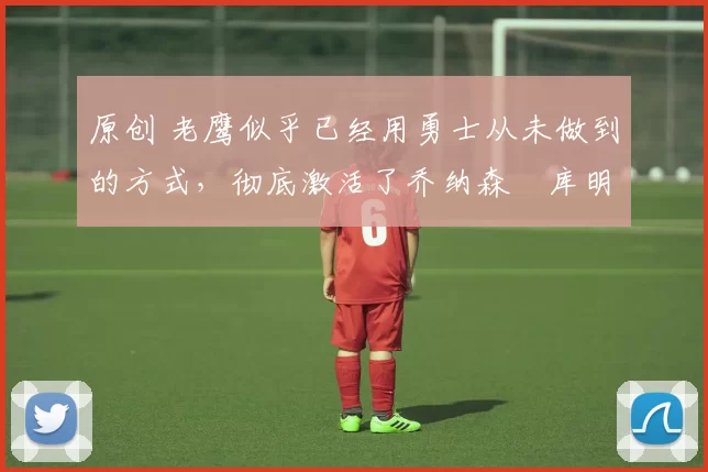 原创 老鹰似乎已经用勇士从未做到的方式,彻底激活了乔纳森・库明加