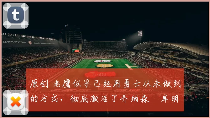 原创 老鹰似乎已经用勇士从未做到的方式，彻底激活了乔纳森・库明加