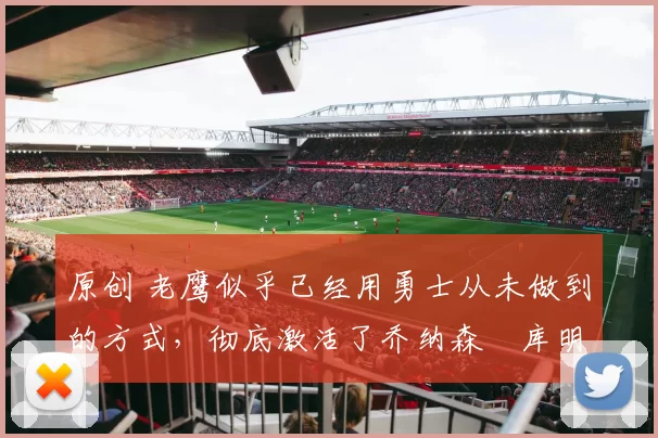 原创 老鹰似乎已经用勇士从未做到的方式,彻底激活了乔纳森・库明加