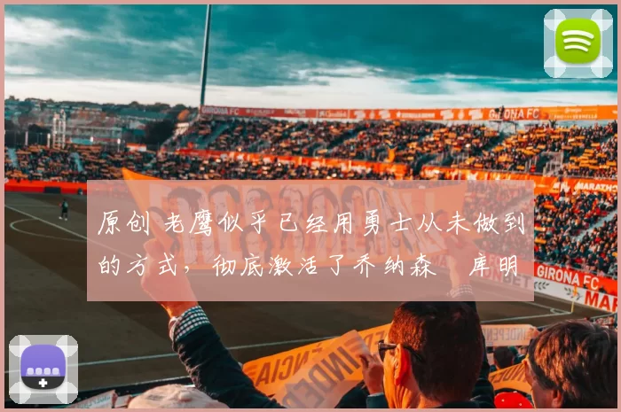 原创 老鹰似乎已经用勇士从未做到的方式，彻底激活了乔纳森・库明加